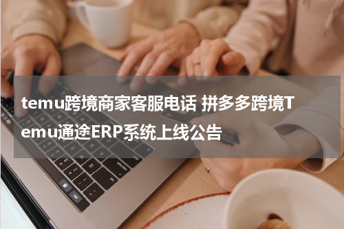 temu跨境商家客服电话 拼多多跨境Temu通途ERP系统上线公告