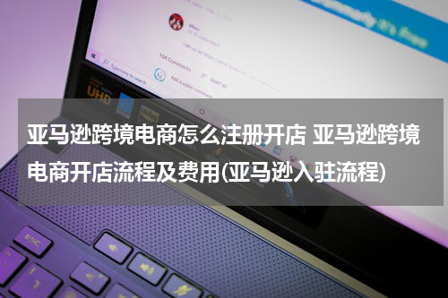 亚马逊跨境电商怎么注册开店 亚马逊跨境电商开店流程及费用(亚马逊入驻流程)