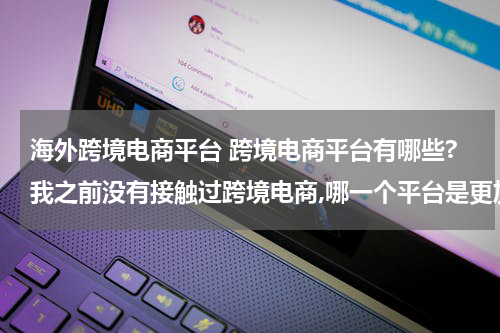 海外跨境电商平台 跨境电商平台有哪些?我之前没有接触过跨境电商,哪一个平台是更加适合我的呢? 这种类型的?