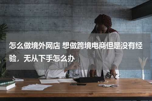 怎么做境外网店 想做跨境电商但是没有经验，无从下手怎么办