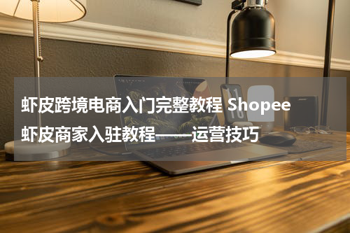 虾皮跨境电商入门完整教程 Shopee虾皮商家入驻教程——运营技巧
