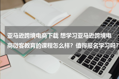亚马逊跨境电商下载 想学习亚马逊跨境电商微客教育的课程怎么样？值得报名学习吗？