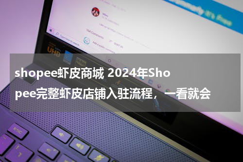 shopee虾皮商城 2024年Shopee完整虾皮店铺入驻流程，一看就会