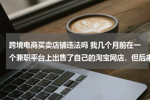 跨境电商买卖店铺违法吗 我几个月前在一个兼职平台上出售了自己的淘宝网店，但后来觉得不安全就找了回来，请问这样违法吗？