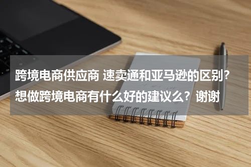跨境电商供应商 速卖通和亚马逊的区别？想做跨境电商有什么好的建议么？谢谢
