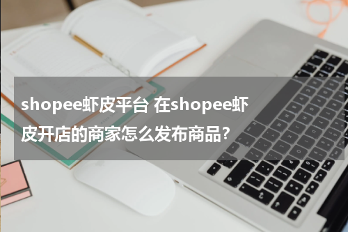shopee虾皮平台 在shopee虾皮开店的商家怎么发布商品？