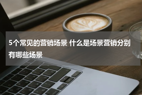 5个常见的营销场景 什么是场景营销分别有哪些场景