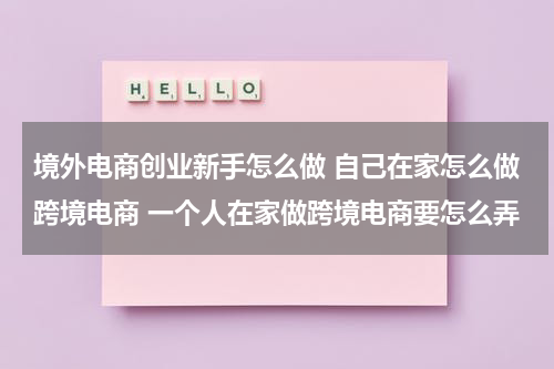 境外电商创业新手怎么做 自己在家怎么做跨境电商 一个人在家做跨境电商要怎么弄