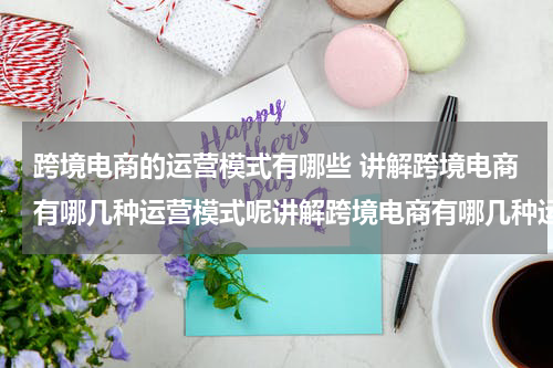 跨境电商的运营模式有哪些 讲解跨境电商有哪几种运营模式呢讲解跨境电商有哪几种运营模式呢英文