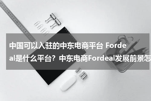 中国可以入驻的中东电商平台 Fordeal是什么平台？中东电商Fordeal发展前景怎么样？