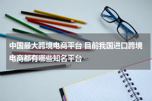 中国最大跨境电商平台 目前我国进口跨境电商都有哪些知名平台