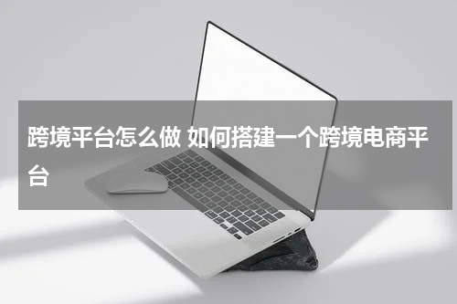 跨境平台怎么做 如何搭建一个跨境电商平台