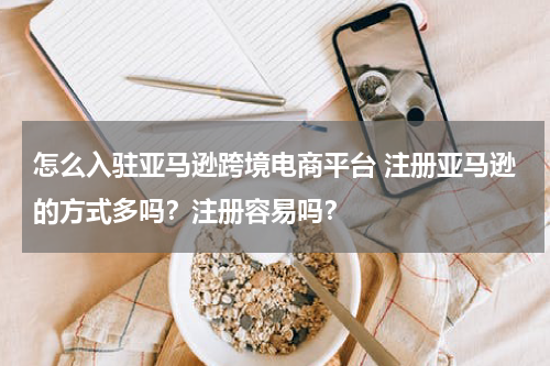 怎么入驻亚马逊跨境电商平台 注册亚马逊的方式多吗？注册容易吗？