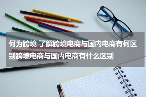 何为跨境 了解跨境电商与国内电商有何区别跨境电商与国内电商有什么区别