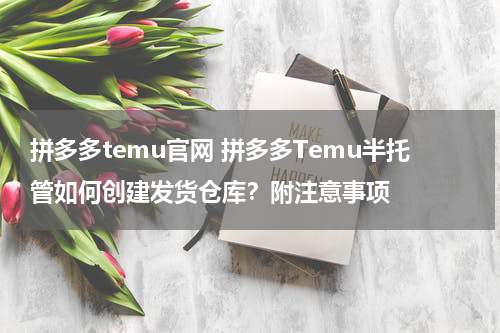 拼多多temu官网 拼多多Temu半托管如何创建发货仓库？附注意事项
