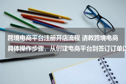 跨境电商平台注册开店流程 请教跨境电商具体操作步骤，从创建电商平台到签订订单以及物流、通关、退税等？？？