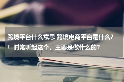 跨境平台什么意思 跨境电商平台是什么？！时常听起这个，主要是做什么的？