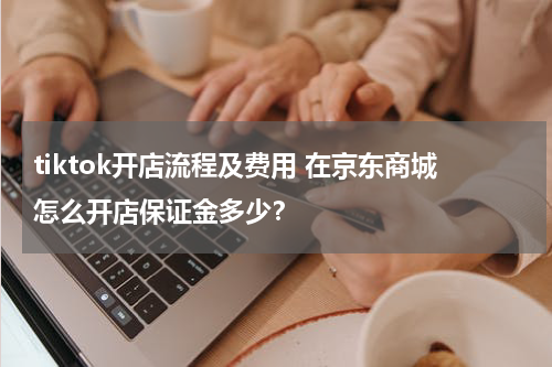 tiktok开店流程及费用 在京东商城怎么开店保证金多少？