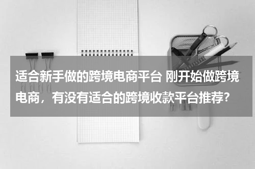 适合新手做的跨境电商平台 刚开始做跨境电商，有没有适合的跨境收款平台推荐？
