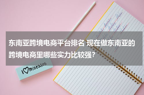东南亚跨境电商平台排名 现在做东南亚的跨境电商里哪些实力比较强？