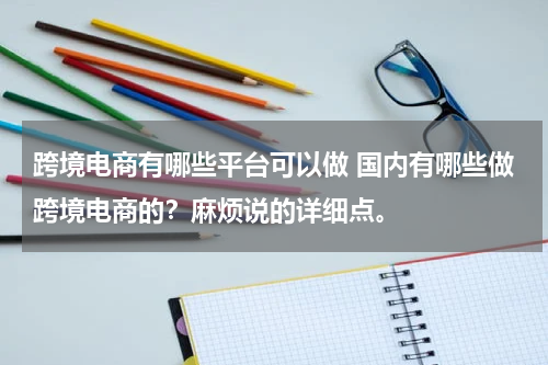 跨境电商有哪些平台可以做 国内有哪些做跨境电商的？麻烦说的详细点。