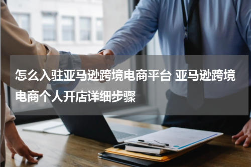 怎么入驻亚马逊跨境电商平台 亚马逊跨境电商个人开店详细步骤