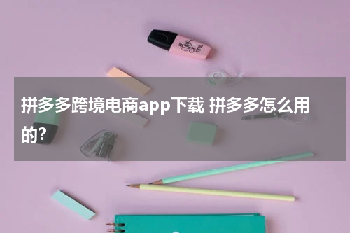 拼多多跨境电商app下载 拼多多怎么用的？