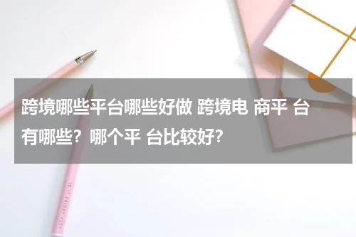 跨境哪些平台哪些好做 跨境电 商平 台有哪些？哪个平 台比较好？