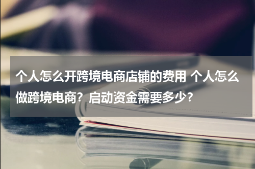 个人怎么开跨境电商店铺的费用 个人怎么做跨境电商？启动资金需要多少？