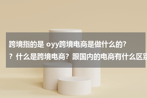 跨境指的是 oyy跨境电商是做什么的？？什么是跨境电商？跟国内的电商有什么区别吗？