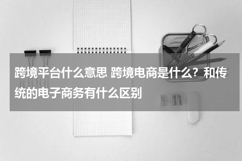 跨境平台什么意思 跨境电商是什么？和传统的电子商务有什么区别