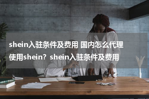 shein入驻条件及费用 国内怎么代理使用shein？shein入驻条件及费用
