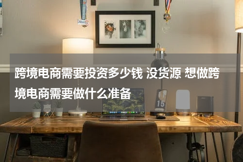 跨境电商需要投资多少钱 没货源 想做跨境电商需要做什么准备
