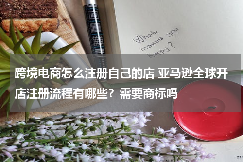 跨境电商怎么注册自己的店 亚马逊全球开店注册流程有哪些？需要商标吗