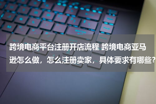 跨境电商平台注册开店流程 跨境电商亚马逊怎么做，怎么注册卖家，具体要求有哪些？
