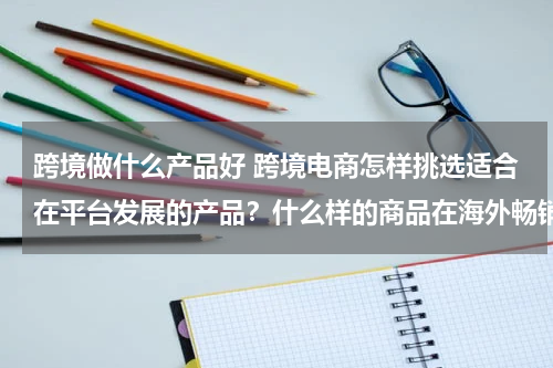跨境做什么产品好 跨境电商怎样挑选适合在平台发展的产品？什么样的商品在海外畅销
