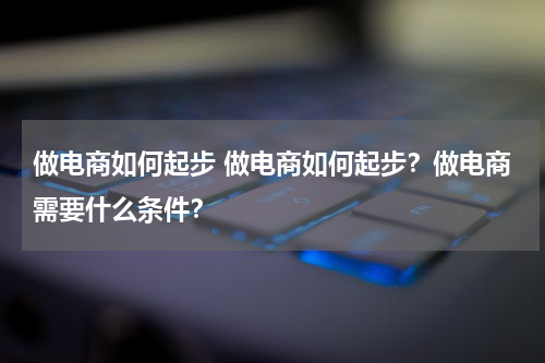 做电商如何起步 做电商如何起步？做电商需要什么条件？