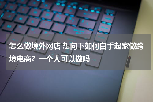 怎么做境外网店 想问下如何白手起家做跨境电商？一个人可以做吗