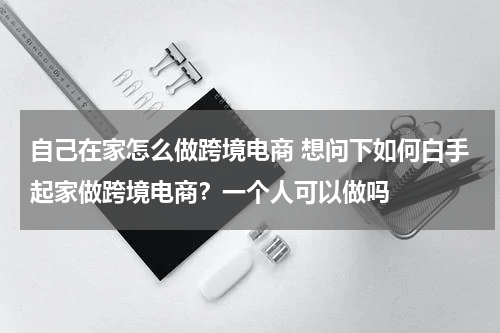 自己在家怎么做跨境电商 想问下如何白手起家做跨境电商？一个人可以做吗