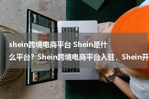 shein跨境电商平台 Shein是什么平台？Shein跨境电商平台入驻，Shein开店要求