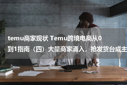 temu商家现状 Temu跨境电商从0到1指南（四）大量商家涌入，抢发货台成主要难题？