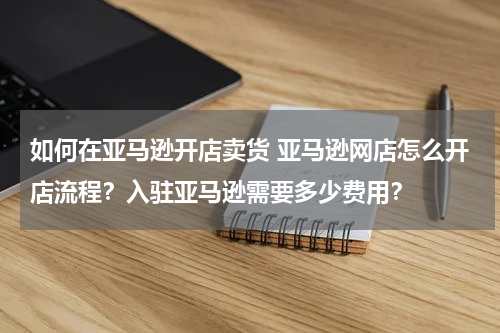 如何在亚马逊开店卖货 亚马逊网店怎么开店流程？入驻亚马逊需要多少费用？
