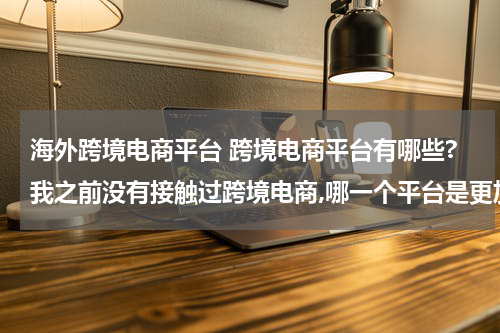 海外跨境电商平台 跨境电商平台有哪些?我之前没有接触过跨境电商,哪一个平台是更加适合我的呢? 这种类型的?