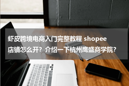 虾皮跨境电商入门完整教程 shopee店铺怎么开？介绍一下杭州鹰盛商学院？