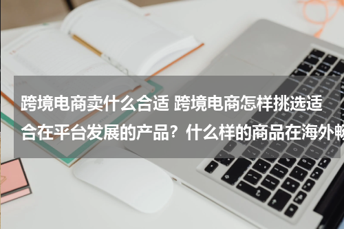 跨境电商卖什么合适 跨境电商怎样挑选适合在平台发展的产品？什么样的商品在海外畅销