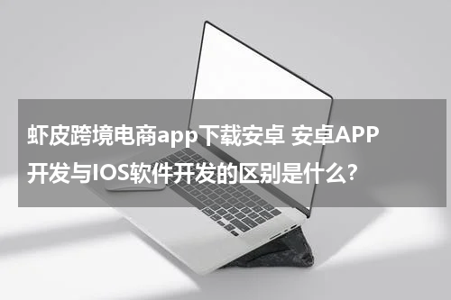 虾皮跨境电商app下载安卓 安卓APP开发与IOS软件开发的区别是什么？
