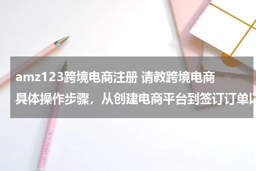 amz123跨境电商注册 请教跨境电商具体操作步骤，从创建电商平台到签订订单以及物流、通关、退税等？？？