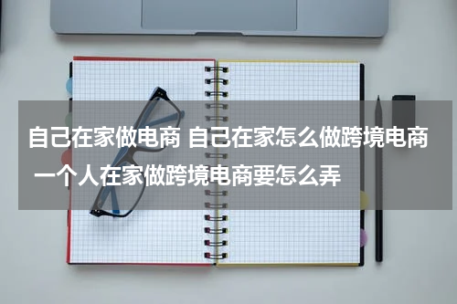 自己在家做电商 自己在家怎么做跨境电商 一个人在家做跨境电商要怎么弄