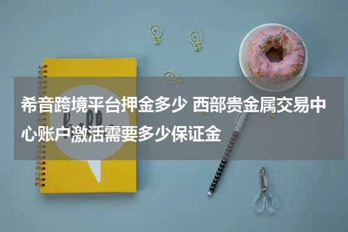 希音跨境平台押金多少 西部贵金属交易中心账户激活需要多少保证金