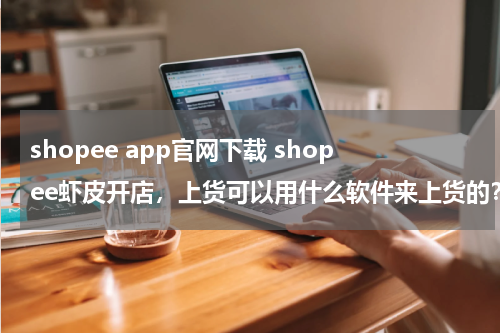 shopee app官网下载 shopee虾皮开店，上货可以用什么软件来上货的？